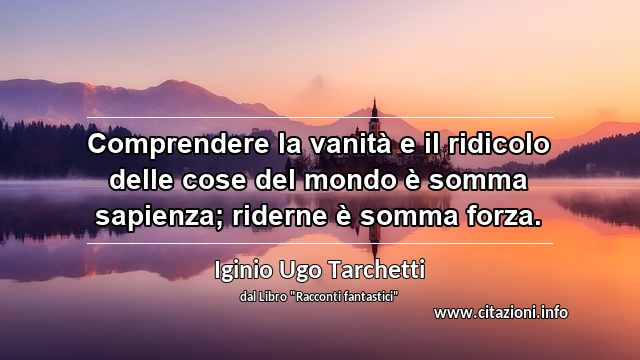 “Comprendere la vanità e il ridicolo delle cose del mondo è somma sapienza; riderne è somma forza.”