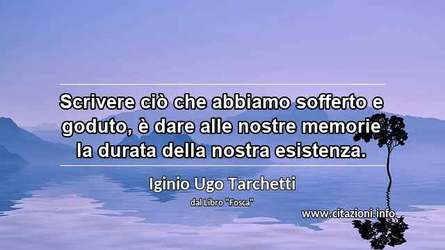 “Scrivere ciò che abbiamo sofferto e goduto, è dare alle nostre memorie la durata della nostra esistenza.”