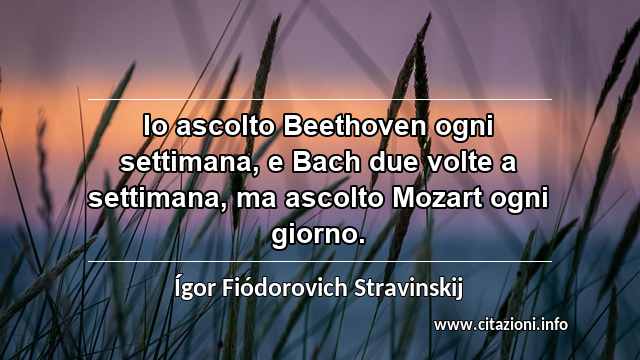 “Io ascolto Beethoven ogni settimana, e Bach due volte a settimana, ma ascolto Mozart ogni giorno.”