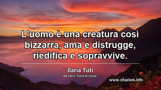 “L'uomo è una creatura così bizzarra, ama e distrugge, riedifica e sopravvive.”