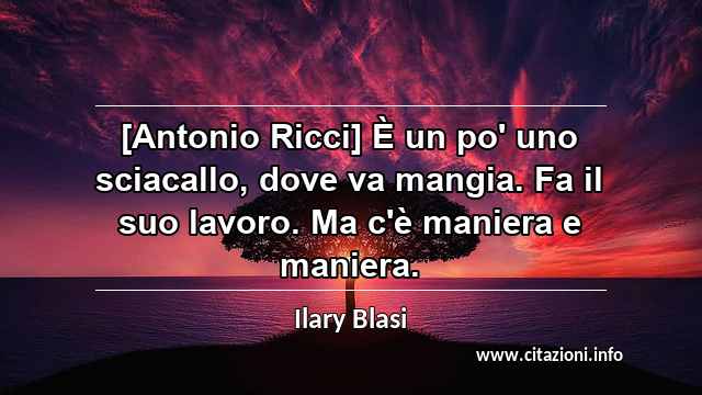 “[Antonio Ricci] È un po' uno sciacallo, dove va mangia. Fa il suo lavoro. Ma c'è maniera e maniera.”