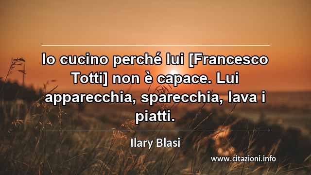 “Io cucino perché lui [Francesco Totti] non è capace. Lui apparecchia, sparecchia, lava i piatti.”