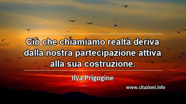 “Ciò che chiamiamo realtà deriva dalla nostra partecipazione attiva alla sua costruzione.”