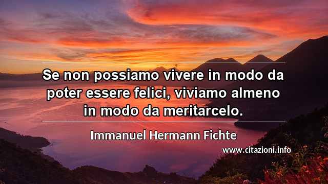 “Se non possiamo vivere in modo da poter essere felici, viviamo almeno in modo da meritarcelo.”