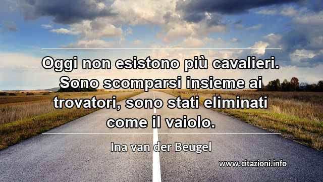 “Oggi non esistono più cavalieri. Sono scomparsi insieme ai trovatori, sono stati eliminati come il vaiolo.”