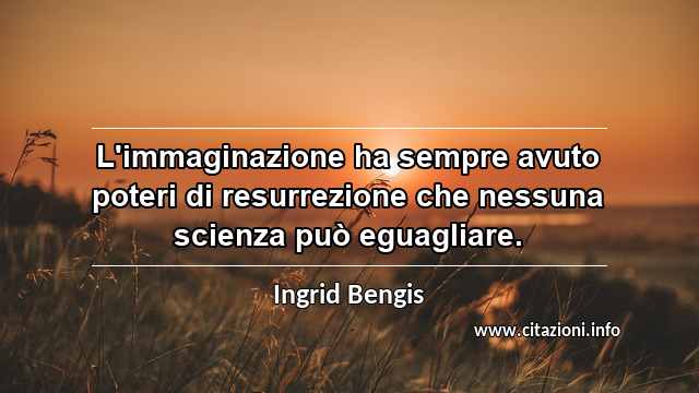“L'immaginazione ha sempre avuto poteri di resurrezione che nessuna scienza può eguagliare.”