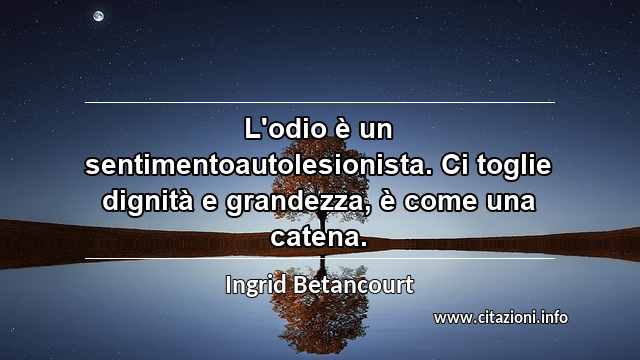“L'odio è un sentimentoautolesionista. Ci toglie dignità e grandezza, è come una catena.”