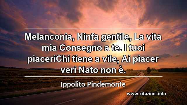 “Melanconia, Ninfa gentile, La vita mia Consegno a te. I tuoi piaceriChi tiene a vile, Ai piacer veri Nato non è.”