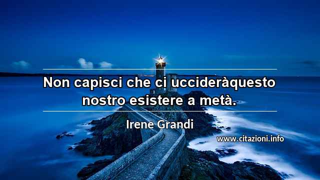“Non capisci che ci uccideràquesto nostro esistere a metà.”