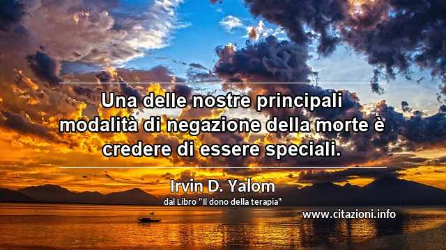 “Una delle nostre principali modalità di negazione della morte è credere di essere speciali.”