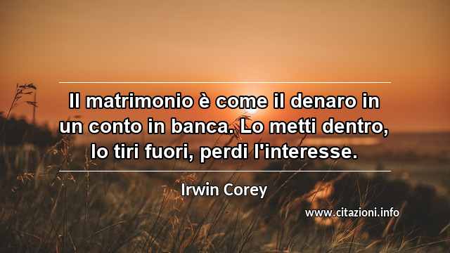 “Il matrimonio è come il denaro in un conto in banca. Lo metti dentro, lo tiri fuori, perdi l'interesse.”