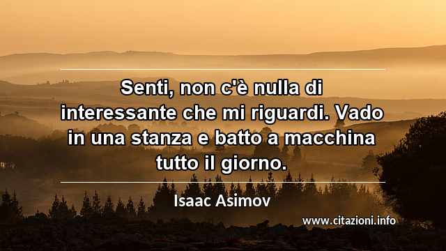 “Senti, non c'è nulla di interessante che mi riguardi. Vado in una stanza e batto a macchina tutto il giorno.”