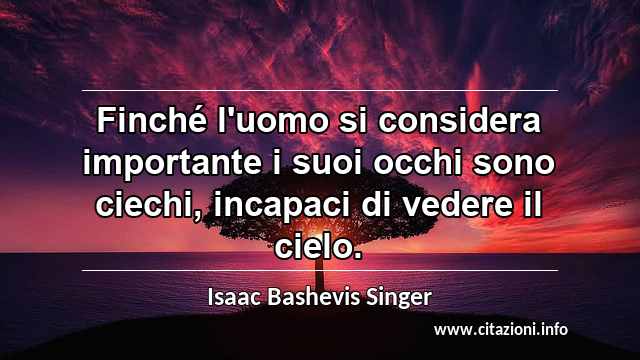 “Finché l'uomo si considera importante i suoi occhi sono ciechi, incapaci di vedere il cielo.”