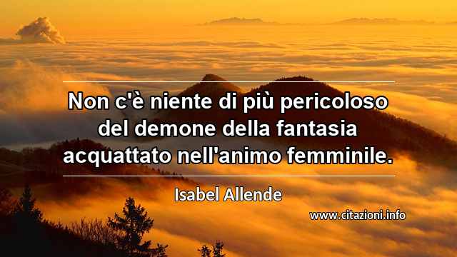 “Non c'è niente di più pericoloso del demone della fantasia acquattato nell'animo femminile.”