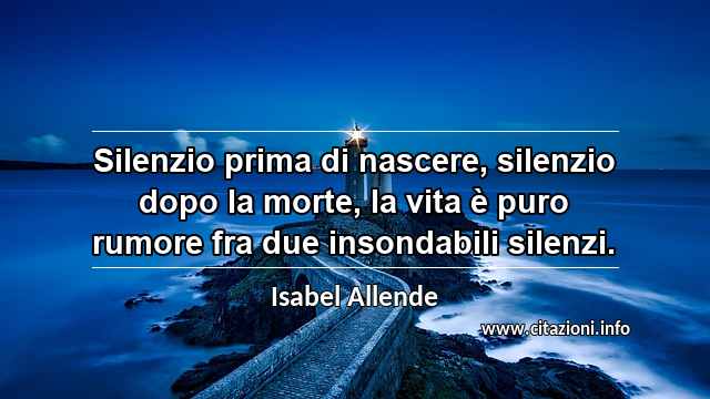 “Silenzio prima di nascere, silenzio dopo la morte, la vita è puro rumore fra due insondabili silenzi.”