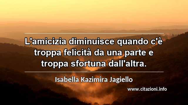 “L'amicizia diminuisce quando c'è troppa felicità da una parte e troppa sfortuna dall'altra.”