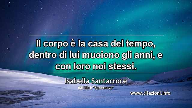 “Il corpo è la casa del tempo, dentro di lui muoiono gli anni, e con loro noi stessi.”