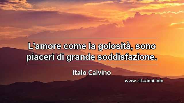 “L'amore come la golosità, sono piaceri di grande soddisfazione.”