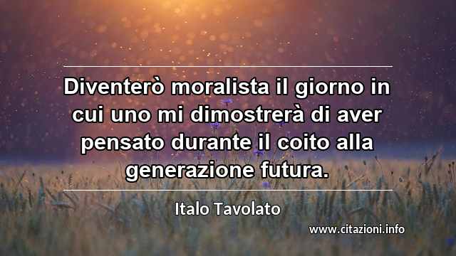 “Diventerò moralista il giorno in cui uno mi dimostrerà di aver pensato durante il coito alla generazione futura.”