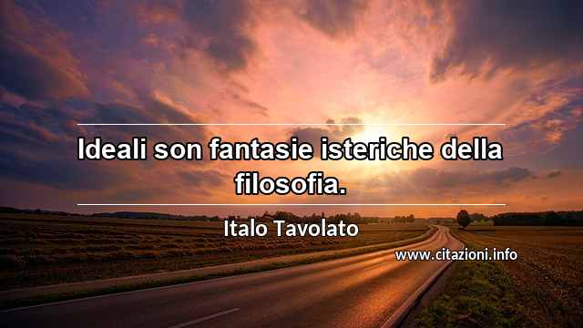 “Ideali son fantasie isteriche della filosofia.”