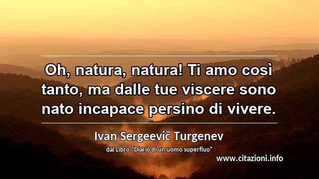 “Oh, natura, natura! Ti amo così tanto, ma dalle tue viscere sono nato incapace persino di vivere.”