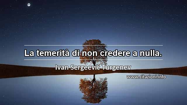 “La temerità di non credere a nulla.”