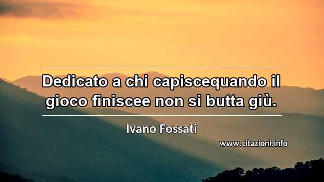 “Dedicato a chi capiscequando il gioco finiscee non si butta giù.”