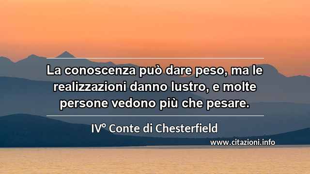 “La conoscenza può dare peso, ma le realizzazioni danno lustro, e molte persone vedono più che pesare.”