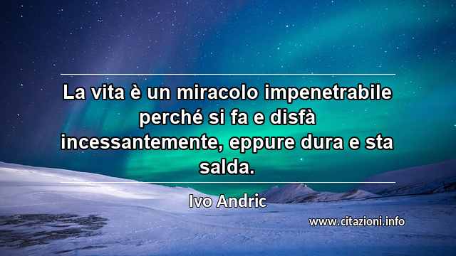 “La vita è un miracolo impenetrabile perché si fa e disfà incessantemente, eppure dura e sta salda.”