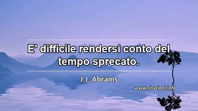 “E' difficile rendersi conto del tempo sprecato.”