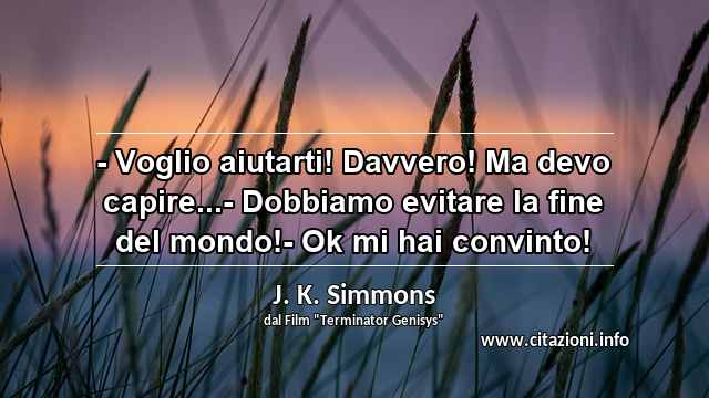 “- Voglio aiutarti! Davvero! Ma devo capire...- Dobbiamo evitare la fine del mondo!- Ok mi hai convinto!”