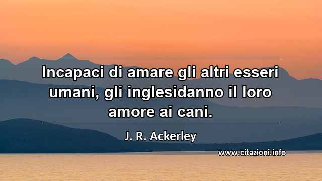 “Incapaci di amare gli altri esseri umani, gli inglesidanno il loro amore ai cani. ”