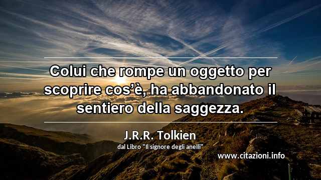 “Colui che rompe un oggetto per scoprire cos’è, ha abbandonato il sentiero della saggezza.”