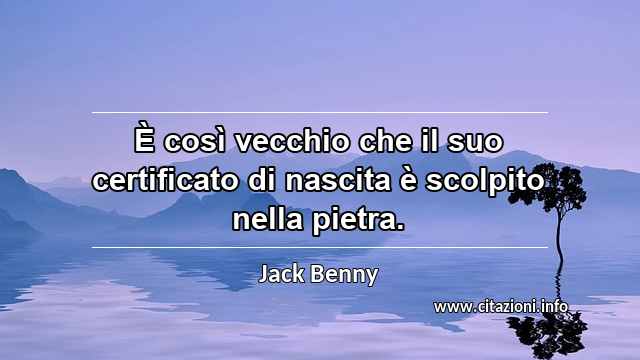 “È così vecchio che il suo certificato di nascita è scolpito nella pietra.”