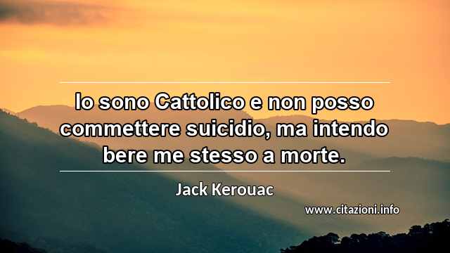 “Io sono Cattolico e non posso commettere suicidio, ma intendo bere me stesso a morte.”
