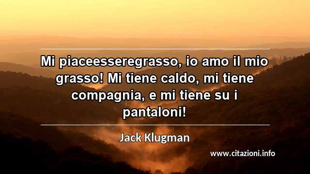 “Mi piaceesseregrasso, io amo il mio grasso! Mi tiene caldo, mi tiene compagnia, e mi tiene su i pantaloni!”