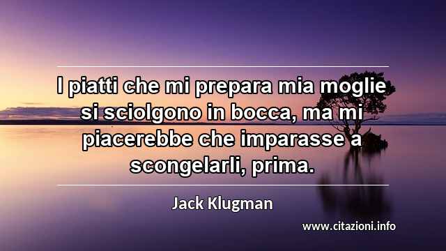 “I piatti che mi prepara mia moglie si sciolgono in bocca, ma mi piacerebbe che imparasse a scongelarli, prima.”