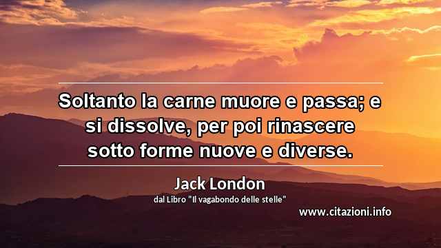 “Soltanto la carne muore e passa; e si dissolve, per poi rinascere sotto forme nuove e diverse.”