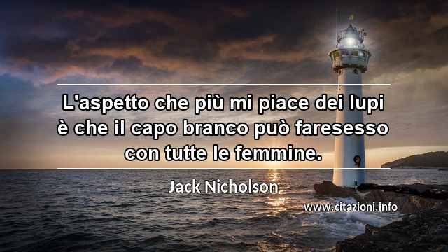 “L'aspetto che più mi piace dei lupi è che il capo branco può faresesso con tutte le femmine.”