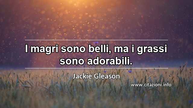 “I magri sono belli, ma i grassi sono adorabili.”