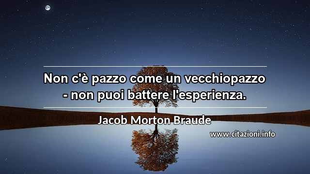 “Non c'è pazzo come un vecchiopazzo - non puoi battere l'esperienza.”