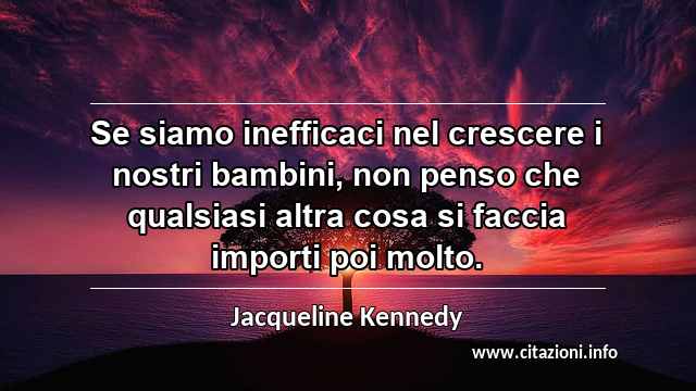 “Se siamo inefficaci nel crescere i nostri bambini, non penso che qualsiasi altra cosa si faccia importi poi molto.”