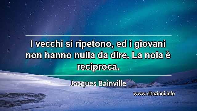 “I vecchi si ripetono, ed i giovani non hanno nulla da dire. La noia è reciproca.”