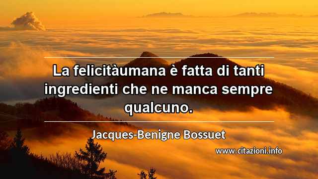 “La felicitàumana è fatta di tanti ingredienti che ne manca sempre qualcuno.”