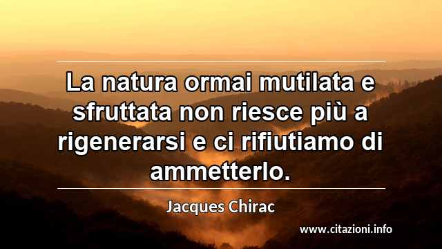 “La natura ormai mutilata e sfruttata non riesce più a rigenerarsi e ci rifiutiamo di ammetterlo. ”
