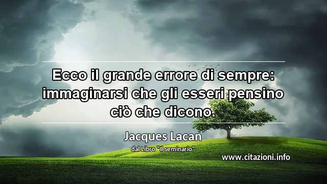“Ecco il grande errore di sempre: immaginarsi che gli esseri pensino ciò che dicono.”
