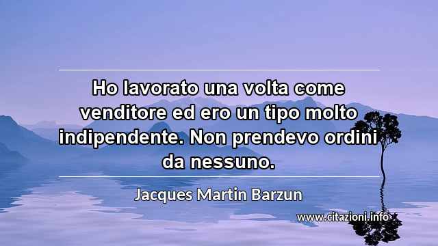 “Ho lavorato una volta come venditore ed ero un tipo molto indipendente. Non prendevo ordini da nessuno.”