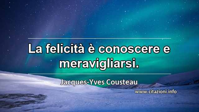 “La felicità è conoscere e meravigliarsi.”