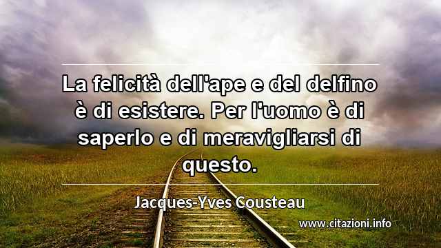 “La felicità dell'ape e del delfino è di esistere. Per l'uomo è di saperlo e di meravigliarsi di questo.”