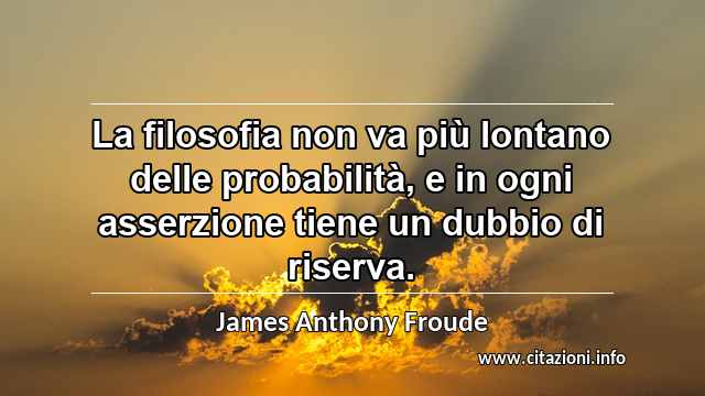 “La filosofia non va più lontano delle probabilità, e in ogni asserzione tiene un dubbio di riserva.”